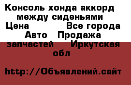 Консоль хонда аккорд 7 между сиденьями › Цена ­ 1 999 - Все города Авто » Продажа запчастей   . Иркутская обл.